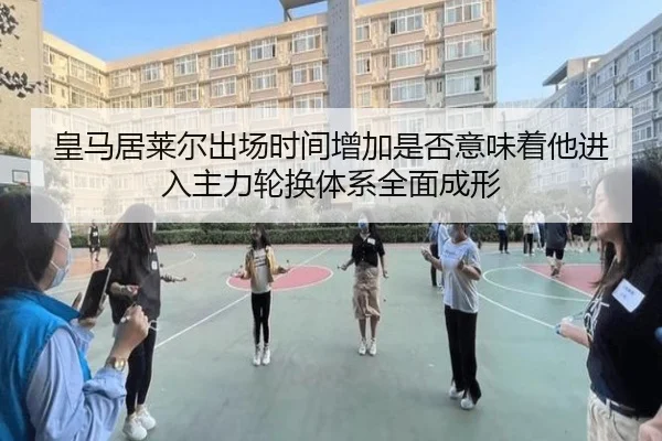 皇马居莱尔出场时间增加是否意味着他进入主力轮换体系全面成形