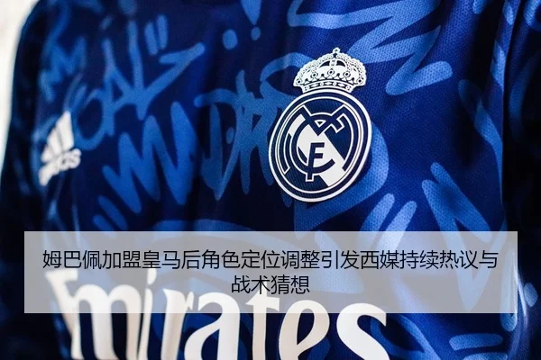 姆巴佩加盟皇马后角色定位调整引发西媒持续热议与战术猜想
