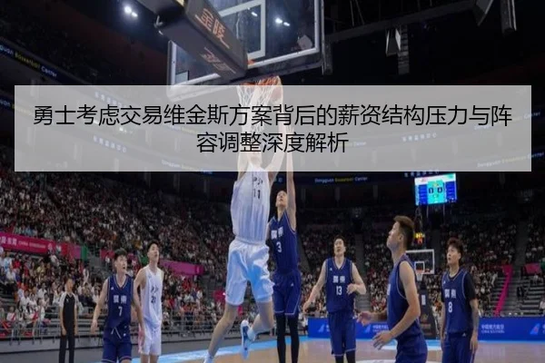 勇士考虑交易维金斯方案背后的薪资结构压力与阵容调整深度解析
