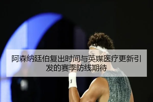 阿森纳廷伯复出时间与英媒医疗更新引发的赛季防线期待