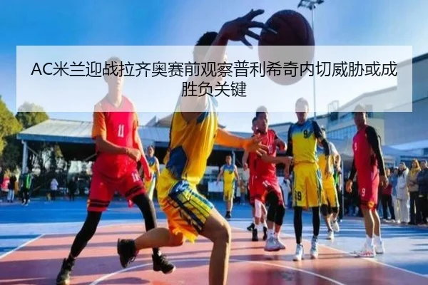 AC米兰迎战拉齐奥赛前观察普利希奇内切威胁或成胜负关键